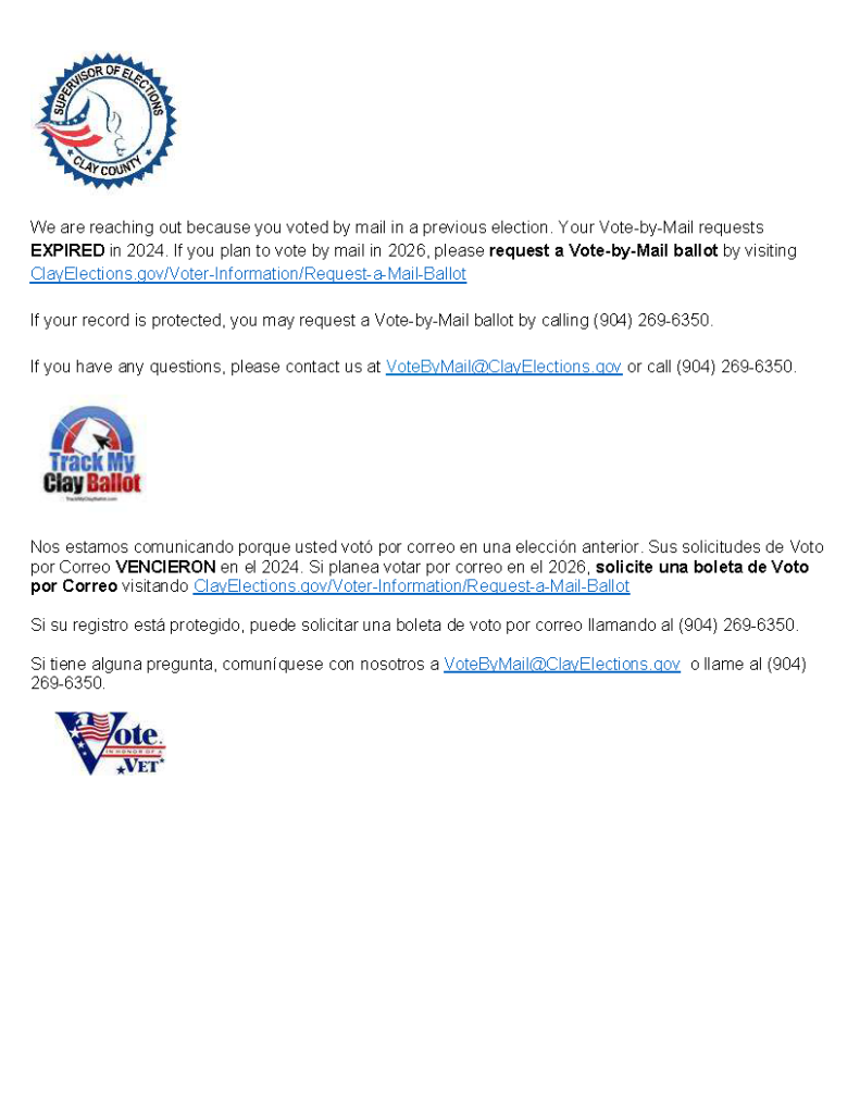 We are reaching out because you voted by mail in a previous election. Your Vote-by-Mail requests EXPIRED in 2024. If you plan to vote by mail in 2026, please request a Vote-by-Mail ballot by visiting ClayElections.gov/Voter-Information/Request-a-Mail-Ballot If your record is protected, you may request a Vote-by-Mail ballot by calling (904) 269-6350. If you have any questions, please contact us at VoteByMail@ClayElections.gov or call (904) 269-6350.